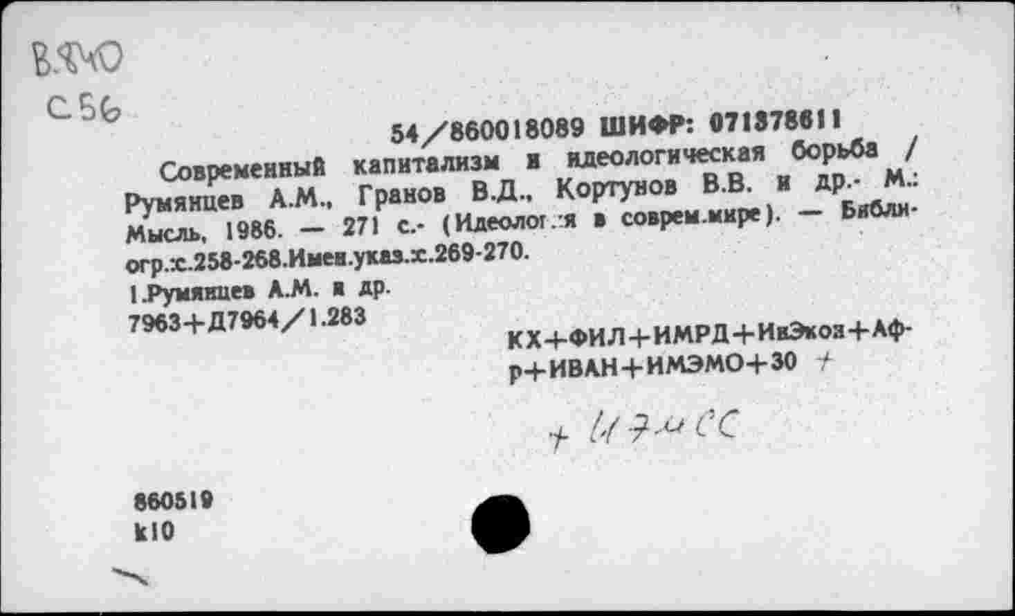 ﻿
СБ6
54/860018089 ШИФР: 071878811
Современный капитализм и идеологическая борьба / Румянцев А.М., Гранов В.Д, Кортунов В.В. и др_- М-Мысль, 1986. - 271 с.- (Идеолог/я в соврем.мире). - Бнбли-огр.х.258-268.Имен.указ.х.269-270.
I.Румянцев А.М. в др.
7963+Д7964/1.283
к X +ФИ Л+ИМРД Ч-ИвЭкоз+Аф-р+ИВАН+ИМЭМО+ЗО +

860519 кЮ